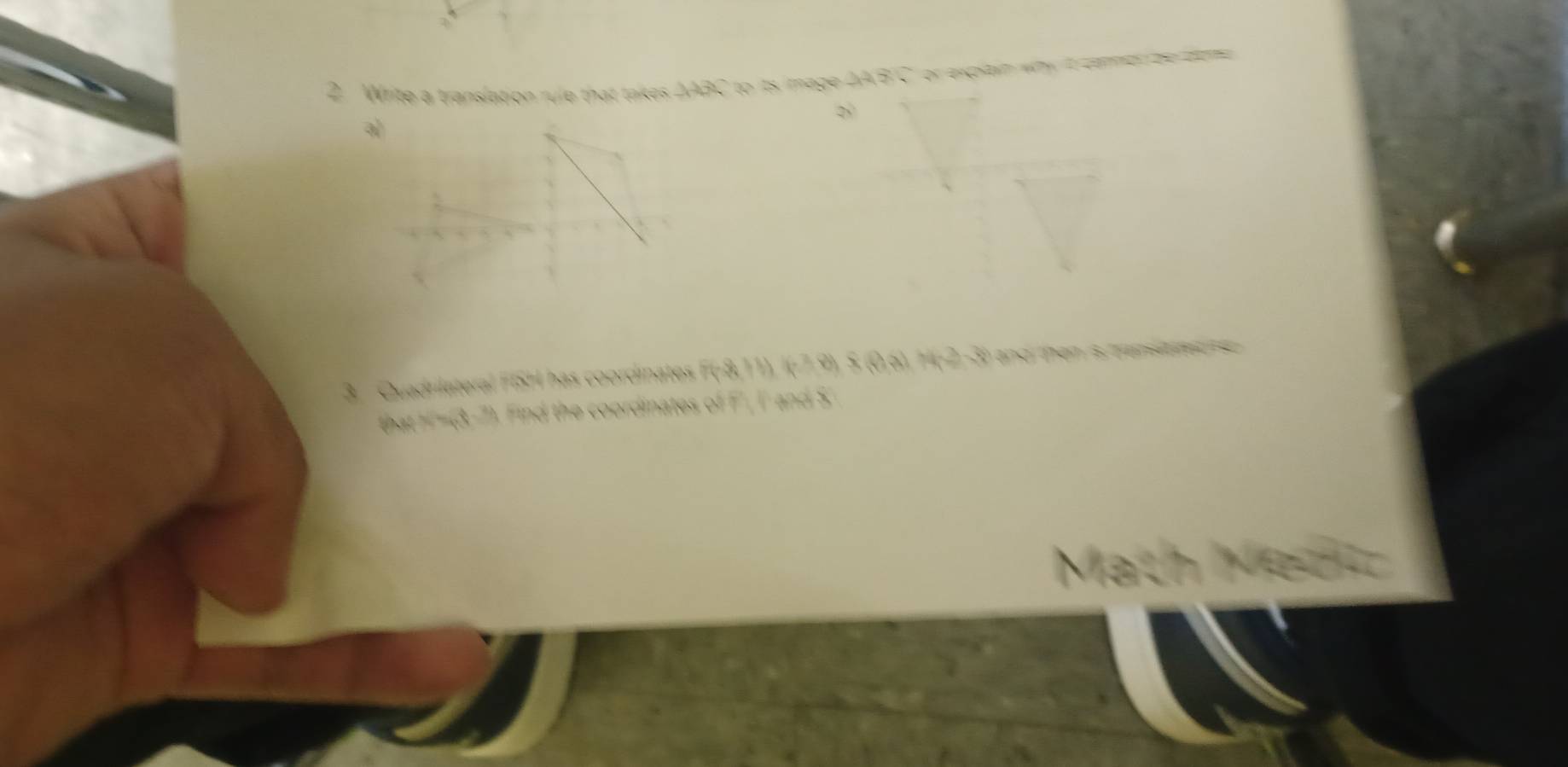 Write a translation rule that takes △ABC to its image △A'B'C or expltin why it comen be dome 
3. Quadrilateral FISH has coordinates F(-8,11), I(-7,9), S (0,6), H(-2,-3) and then is mansiated se 
that H'=(3,-7). Find the coordinates of F', I' and S
Math M es