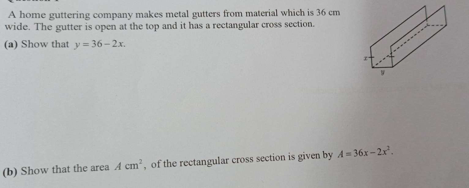 A home guttering company makes metal gutters from material which is 36 cm
wide. The gutter is open at the top and it has a rectangular cross section. 
(a) Show that y=36-2x. 
(b) Show that the area Acm^2 , of the rectangular cross section is given by A=36x-2x^2.