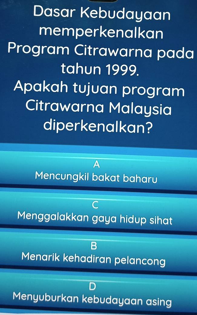 Dasar Kebudayaan
memperkenalkan
Program Citrawarna pada
tahun 1999.
Apakah tujuan program
Citrawarna Malaysia
diperkenalkan?
Mencungkil bakat baharu
C
Menggalakkan gaya hidup sihat
D
Menarik kehadiran pelancong
Menyuburkan kebudayaan asing