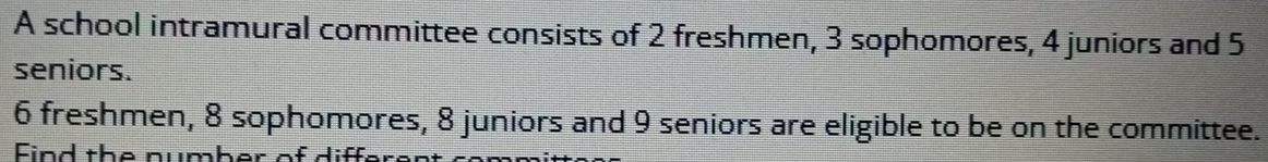 A school intramural committee consists of 2 freshmen, 3 sophomores, 4 juniors and 5
seniors.
6 freshmen, 8 sophomores, 8 juniors and 9 seniors are eligible to be on the committee. 
Eind the number of differer