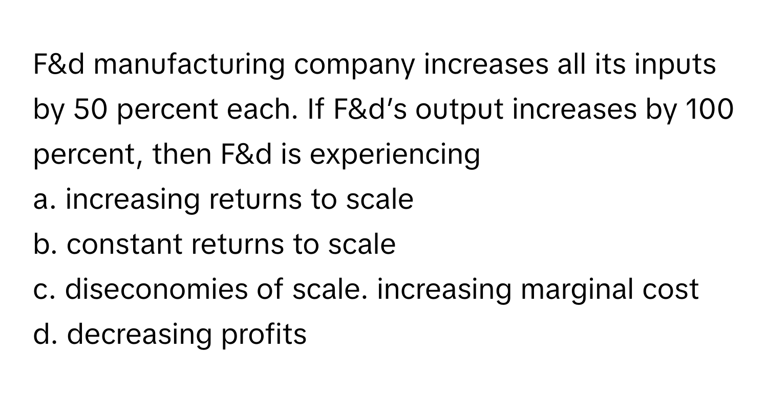 F&d manufacturing company increases all its inputs by 50 percent each. If F&d’s output increases by 100 percent, then F&d is experiencing 

a. increasing returns to scale 
b. constant returns to scale 
c. diseconomies of scale. increasing marginal cost 
d. decreasing profits