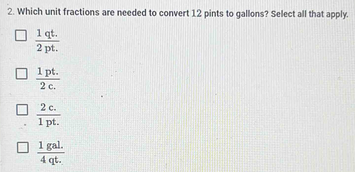 Which unit fractions are needed to convert 12 pints to gallons? Select all that apply.
 (1qt.)/2pt. 
 (1pt.)/2c. 
 (2c.)/1pt. 
 (1gal.)/4qt. 