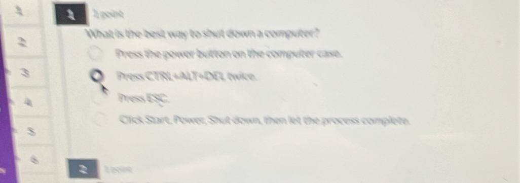 1 1 point 
What is the best way to shut down a computer? 
2 
Press the power button on the computer case. 
Press CTRL+ALT+DEL twice. 
Press ESC. 
Click Start, Power, Shut down, then let the process complete. 
3 
2 L pone