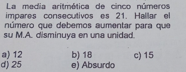 La media aritmética de cinco números
impares consecutivos es 21. Hallar el
número que debemos aumentar para que
su M.A. disminuya en una unidad.
a) 12 b) 18 c) 15
d) 25 e) Absurdo