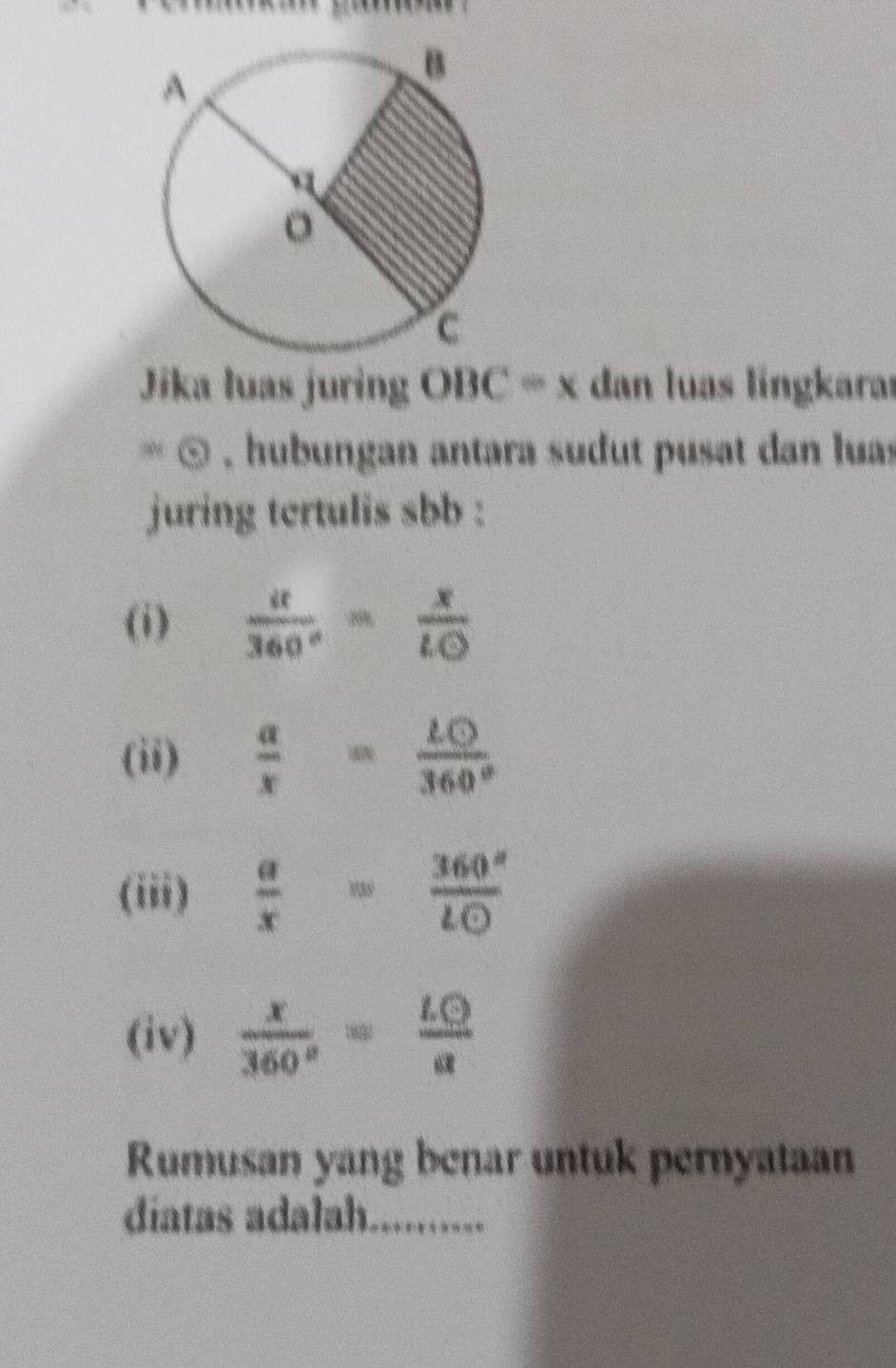 Jíka luas juring O BC=x a dan luas língkarar 
* ∞ , hubungan antara sudut pusat dan luas 
juring tertulis sbb : 
(i)  u/360° = x/LO 
(ii)  a/x = 10/360° 
(iii)  a/x = 360°/lodot  
(iv)  x/360° = LQ/a 
Rumusan yang benar untuk pernyataan 
díatas adalah._ --.-.---.