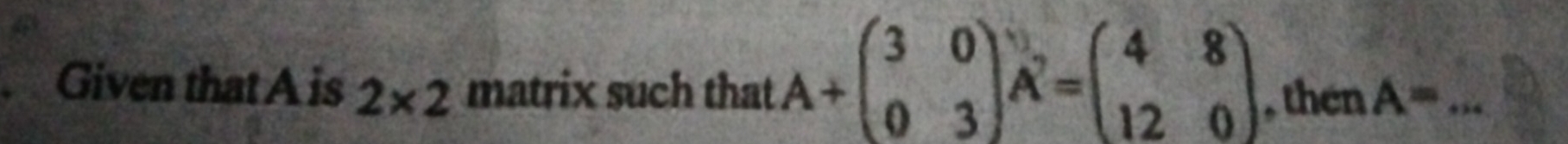 Given thatA is 2* 2 matrix such that A+beginpmatrix 3&0 0&3endpmatrix vector A=beginpmatrix 4&8 12&0endpmatrix , then A= _