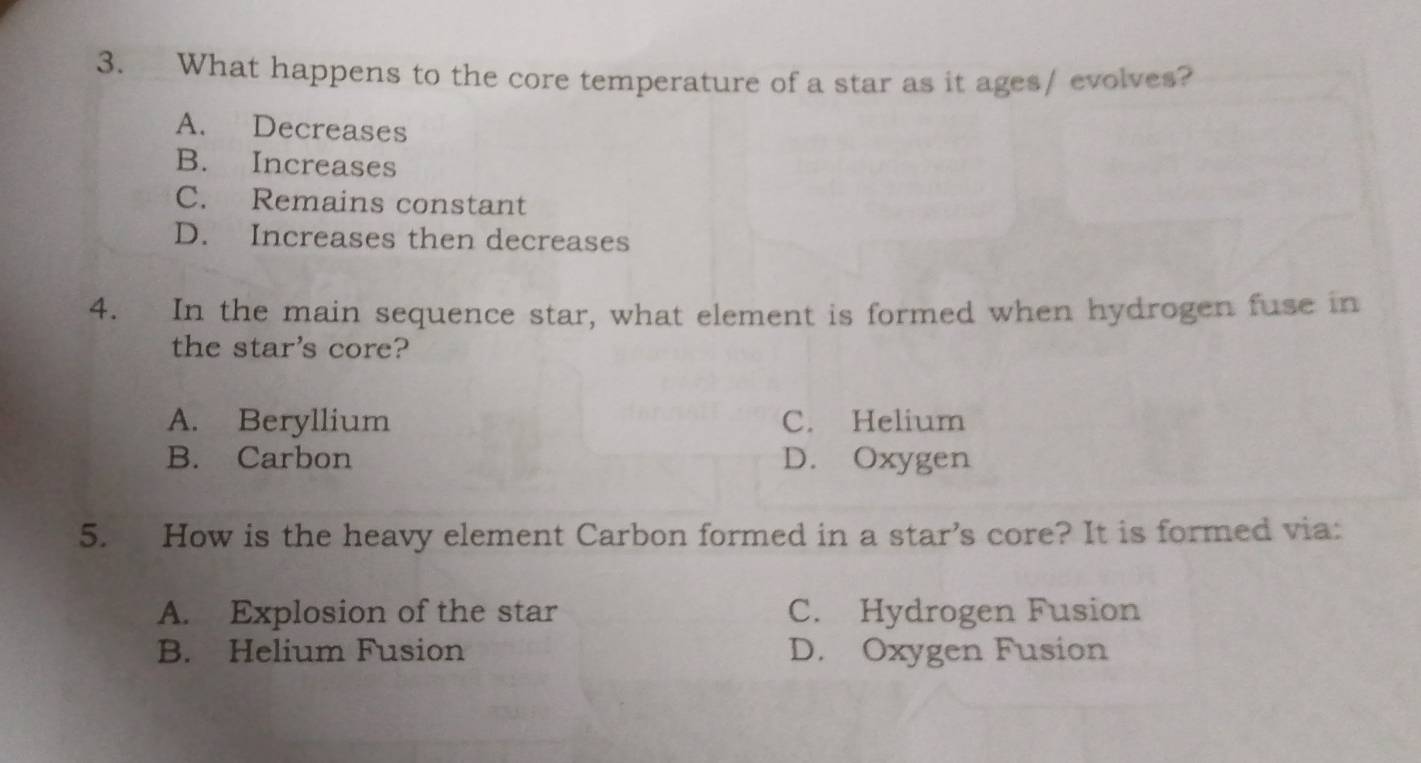 What happens to the core temperature of a star as it ages/ evolves?
A. Decreases
B. Increases
C. Remains constant
D. Increases then decreases
4. In the main sequence star, what element is formed when hydrogen fuse in
the star's core?
A. Beryllium C. Helium
B. Carbon D. Oxygen
5. How is the heavy element Carbon formed in a star’s core? It is formed via:
A. Explosion of the star C. Hydrogen Fusion
B. Helium Fusion D. Oxygen Fusion