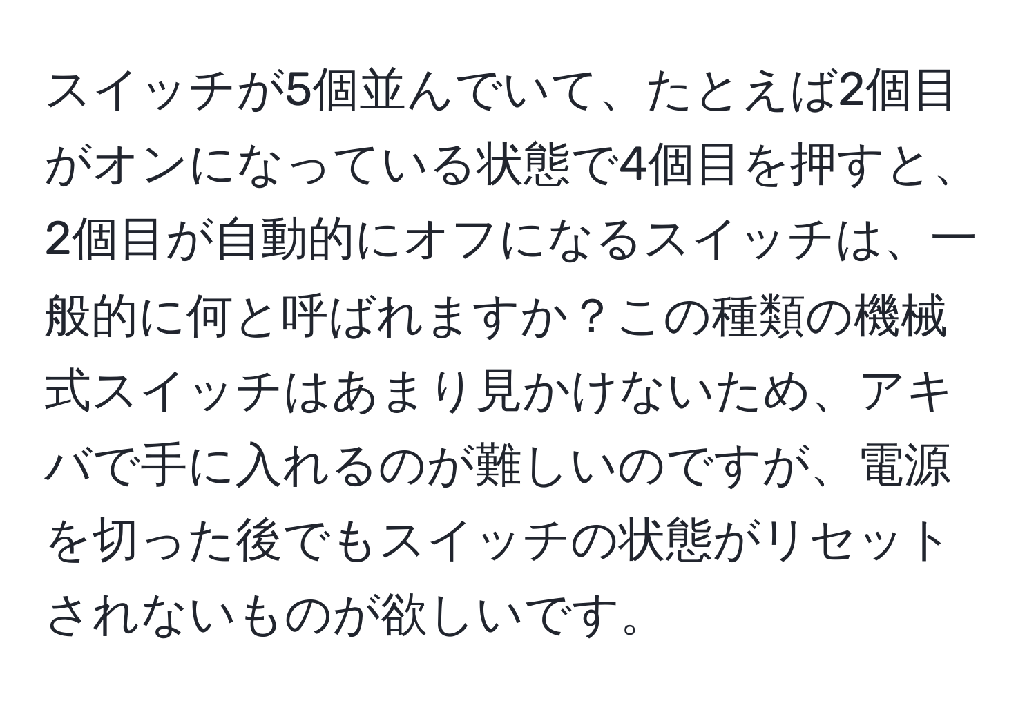 スイッチが5個並んでいて、たとえば2個目がオンになっている状態で4個目を押すと、2個目が自動的にオフになるスイッチは、一般的に何と呼ばれますか？この種類の機械式スイッチはあまり見かけないため、アキバで手に入れるのが難しいのですが、電源を切った後でもスイッチの状態がリセットされないものが欲しいです。