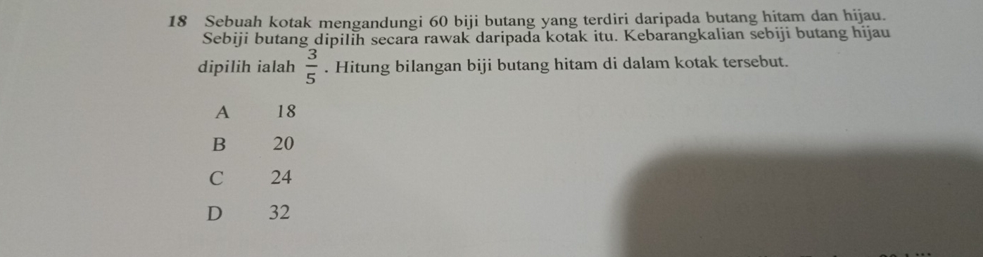 Sebuah kotak mengandungi 60 biji butang yang terdiri daripada butang hitam dan hijau.
Sebiji butang dipilih secara rawak daripada kotak itu. Kebarangkalian sebiji butang hijau
dipilih ialah  3/5 . Hitung bilangan biji butang hitam di dalam kotak tersebut.
A 18
B 20
C 24
D 32