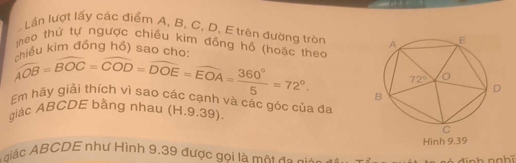 Lần lượt lấy các điểm A, B, C, D, E trên đường tròn
theo thứ tự ngược chiều kim đồng hồ (hoặc theo
* kim đồng hồ) sao cho:
Em hãy giải thích  chie/AOB =widehat BOC=widehat COD=widehat DOE=widehat EOA= 360°/5 =72°. Vi Sáo các cạnh và các góc của đa
giác ABCDE bằng nhau (H.9.39).
Hình 9.39
A iác ABCDE như Hình 9.39 được goi là một đo git o  a
đ i nh nahĩ