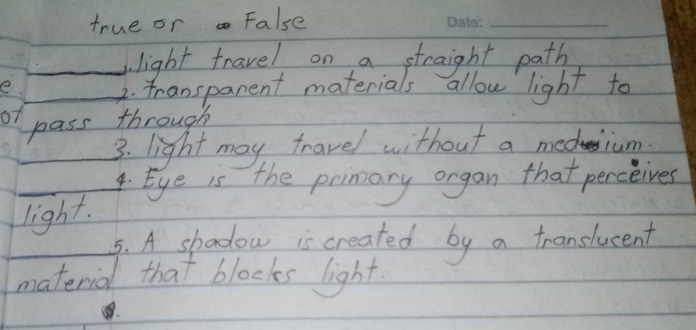 true or False 
_ 
_light travel on a straight path 
e _transpanent materials allow light to 
of pass through 
_3. light may travel without a medium 
_ 
_4. Eye is the primary organ that perceives 
light. 
_ 
_5. A shadow is created by a translucent 
material that blocks light