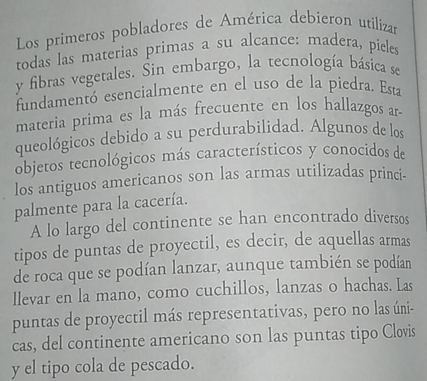 Los primeros pobladores de América debieron utilizar 
todas las materias primas a su alcance: madera, pieles 
y fibras vegetales. Sin embargo, la tecnología básica se 
fundamentó esencialmente en el uso de la piedra. Esta 
materia prima es la más frecuente en los hallazgos ar- 
queológicos debido a su perdurabilidad. Algunos de los 
objetos tecnológicos más característicos y conocidos de 
los antiguos americanos son las armas utilizadas princi- 
palmente para la cacería. 
A lo largo del continente se han encontrado diversos 
tipos de puntas de proyectil, es decir, de aquellas armas 
de roca que se podían lanzar, aunque también se podían 
llevar en la mano, como cuchillos, lanzas o hachas. Las 
puntas de proyectil más representativas, pero no las úni- 
cas, del continente americano son las puntas tipo Clovis 
y el tipo cola de pescado.