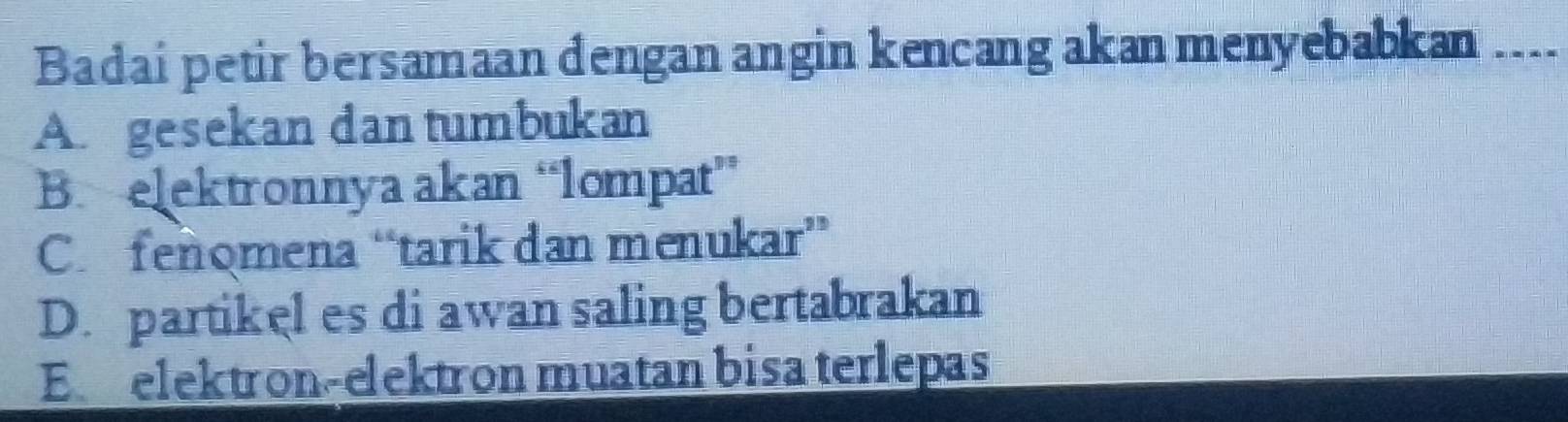 Badai petir bersamaan dengan angin kencang akan menyebabkan _--.
Au gesekan dan tumbukan
B. elektronnya akan “lompat”
C.fenomena “tarik dan menukar”
D. partikel es di awan saling bertabrakan
Eelektron-elektron muatan bisa terlepas