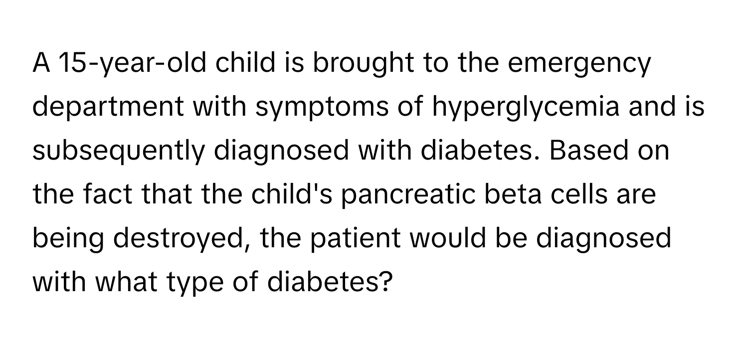 A 15-year-old child is brought to the emergency department with symptoms of hyperglycemia and is subsequently diagnosed with diabetes. Based on the fact that the child's pancreatic beta cells are being destroyed, the patient would be diagnosed with what type of diabetes?