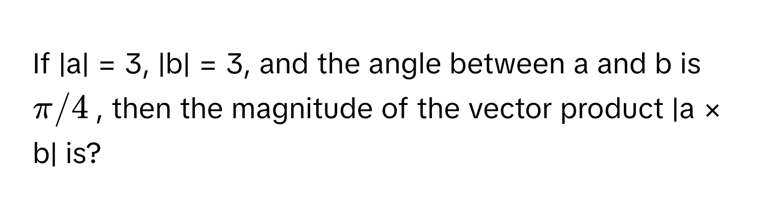 If |a| = 3, |b| = 3, and the angle between a and b is $π/4$, then the magnitude of the vector product |a × b| is?