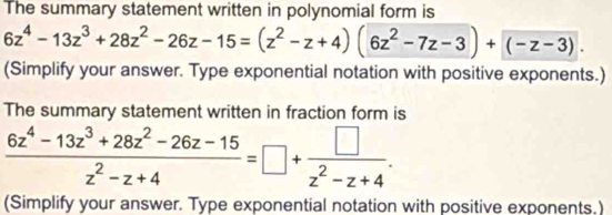 The summary statement written in polynomial form is
6z^4-13z^3+28z^2-26z-15=(z^2-z+4)(6z^2-7z-3)+(-z-3). 
(Simplify your answer. Type exponential notation with positive exponents.) 
The summary statement written in fraction form is
 (6z^4-13z^3+28z^2-26z-15)/z^2-z+4 =□ + □ /z^2-z+4 . 
(Simplify your answer. Type exponential notation with positive exponents.)