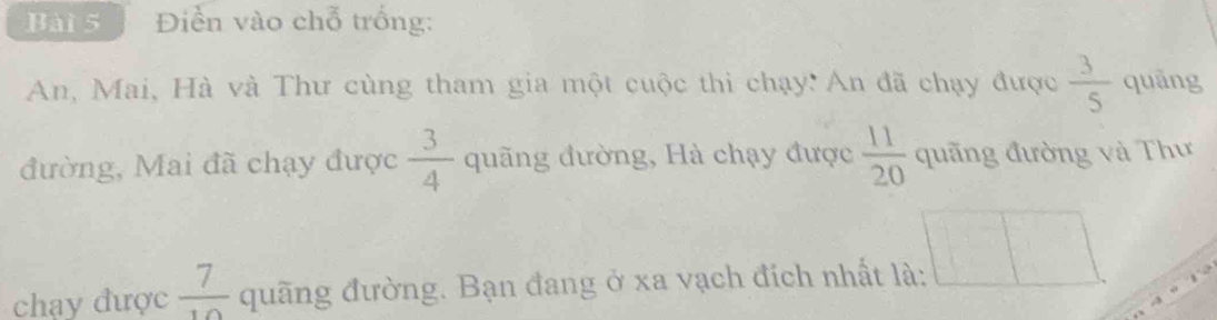 Điển vào chỗ trống: 
An, Mai, Hà và Thư cùng tham gia một cuộc thi chạy: An đã chạy được  3/5  quāng 
đường, Mai đã chạy được  3/4  quãng đường, Hà chạy được  11/20  quãng đường và Thư 
chạy được  7/10  quãng đường. Bạn đang ở xa vạch đích nhất là: