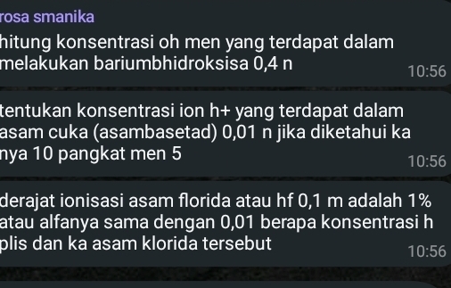 rosa smanika 
hitung konsentrasi oh men yang terdapat dalam 
melakukan bariumbhidroksisa 0,4 n
10:56
tentukan konsentrasi ion h+ yang terdapat dalam 
asam cuka (asambasetad) 0,01 n jika diketahui ka 
nya 10 pangkat men 5
10:56
derajat ionisasi asam florida atau hf 0,1 m adalah 1%
atau alfanya sama dengan 0,01 berapa konsentrasi h 
plis dan ka asam klorida tersebut
10:56