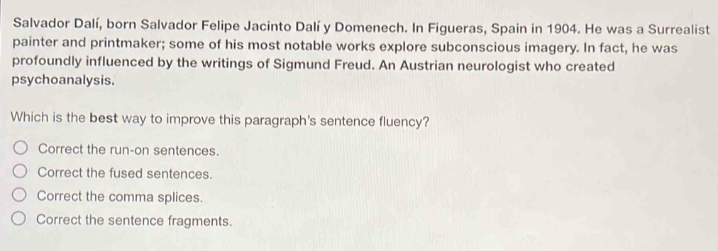 Salvador Dalí, born Salvador Felipe Jacinto Dalí y Domenech. In Figueras, Spain in 1904. He was a Surrealist
painter and printmaker; some of his most notable works explore subconscious imagery. In fact, he was
profoundly influenced by the writings of Sigmund Freud. An Austrian neurologist who created
psychoanalysis.
Which is the best way to improve this paragraph's sentence fluency?
Correct the run-on sentences.
Correct the fused sentences.
Correct the comma splices.
Correct the sentence fragments.
