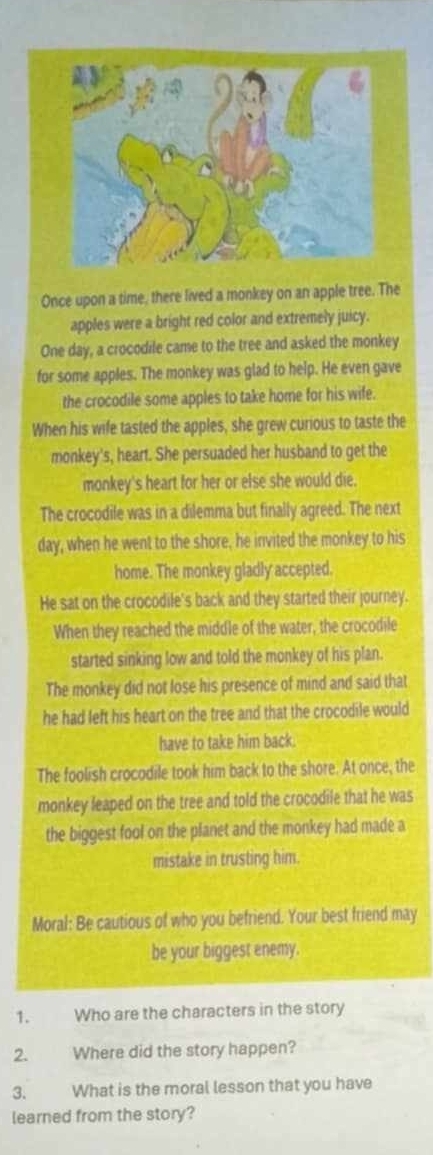 Once upon a time, there lived a monkey on an apple tree. The 
apples were a bright red color and extremely juicy. 
One day, a crocodile came to the tree and asked the monkey 
for some apples. The monkey was glad to help. He even gave 
the crocodile some apples to take home for his wife. 
When his wife tasted the apples, she grew curious to taste the 
monkey's, heart. She persuaded her husband to get the 
monkey's heart for her or else she would die. 
The crocodile was in a dilemma but finally agreed. The next 
day, when he went to the shore, he invited the monkey to his 
home. The monkey gladly accepted. 
He sat on the crocodile's back and they started their journey. 
When they reached the middle of the water, the crocodile 
started sinking low and told the monkey of his plan. 
The monkey did not lose his presence of mind and said that 
he had left his heart on the tree and that the crocodile would 
have to take him back. 
The foolish crocodile took him back to the shore. At once, the 
monkey leaped on the tree and told the crocodile that he was 
the biggest fool on the planet and the monkey had made a 
mistake in trusting him. 
Moral: Be cautious of who you befriend. Your best friend may 
be your biggest enemy. 
1. Who are the characters in the story 
2. Where did the story happen? 
3. What is the moral lesson that you have 
learned from the story?