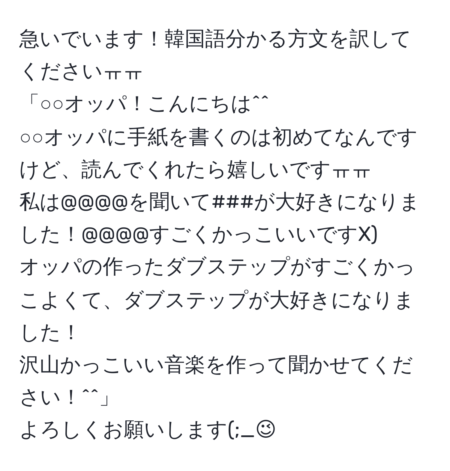 急いでいます！韓国語分かる方文を訳してくださいㅠㅠ 
「○○オッパ！こんにちは^^ 
○○オッパに手紙を書くのは初めてなんですけど、読んでくれたら嬉しいですㅠㅠ 
私は@@@@を聞いて###が大好きになりました！@@@@すごくかっこいいですX) 
オッパの作ったダブステップがすごくかっこよくて、ダブステップが大好きになりました！ 
沢山かっこいい音楽を作って聞かせてください！^^」 
よろしくお願いします(;_;)