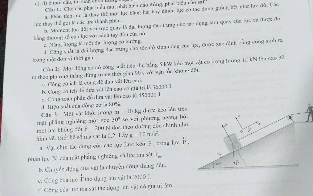 ở môi câu, thi sinh chộn tng 
Câu 1: Cho các phát biểu sau, phát biểu nào đúng, phát biểu nào sai.
a. Phân tích lực là thay thể một lực bằng hai hay nhiều lực có tác dụng giống hệt như lực đó. Các
lực thay thế gọi là các lực thành phần.
b. Moment lực đối với trục quay là đại lượng đặc trưng cho tác dụng làm quay của lực và được đo
bằng thương số của lực với cánh tay đòn của nó.
c. Năng lượng là một đại lượng có hướng.
d. Công suất là đại lượng đặc trưng cho tốc độ sinh công của lực, được xác định bằng công sinh ra
trong một đơn vị thời gian.
Câu 2: Một động cơ có công suất tiêu thụ bằng 5 kW kéo một vật có trọng lượng 12 kN lên cao 30
m theo phương thẳng đứng trong thời gian 90 s với vận tốc không đổi.
a. Công có ích là công để đưa vật lên cao.
b. Công có ích để đưa vật lên cao có giá trị là 36000 J.
c. Công toàn phần đề đưa vật lên cao là 450000 J.
d. Hiệu suất của động cơ là 80%.
Câu 3: Một vật khối lượng m=10kg được kéo lên trên
mặt phẳng nghiêng một góc 30° so với phương ngang bởi
một lực không đổi F=200N dọc theo đường dốc chính như
hình vẽ. Biết hệ số ma sát là 0,2. Lấy g=10m/s^2.
a. Vật chịu tác dụng của các lực Lực kéo F , trong lực P,
phản lực N của mặt phẳng nghiêng và lực ma sát F_ms.
b. Chuyển động của vật là chuyển động thắng đều.
c. Công của lực F tác dụng lên vật là 2000 J.
d. Công của lực ma sát tác dụng lên vật có giá trị âm.