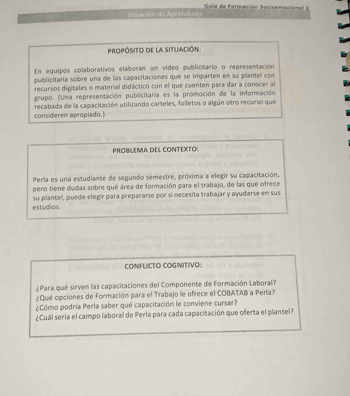 Guía de Formación Socioemocional 2 
Situación de Aprendizaje 
propósito de la situación: 
En equipos colaborativos elaboran un video publicitario o representación 
publicitaria sobre una de las capacitaciones que se imparten en su plantel con 
recursos digitales o material didáctico con el que cuenten para dar a conocer al 
grupo. (Una representación publicitaria es la promoción de la información 
recabada de la capacitación utilizando carteles, folletos o algún otro recurso que 
consideren apropiado.) 
PROBLEMA DEL CONTEXTO: 
Perla es una estudiante de segundo semestre, próxima a elegir su capacitación, 
pero tiene dudas sobre qué área de formación para el trabajo, de las que ofrece 
su plantel, puede elegir para prepararse por si necesita trabajar y ayudarse en sus 
estudios. 
CONFLICTO COGNITIVO: 
¿Para qué sirven las capacitaciones del Componente de Formación Laboral? 
¿Qué opciones de Formación para el Trabajo le ofrece el COBATAB a Perla? 
¿Cómo podría Perla saber qué capacitación le conviene cursar? 
¿Cuál sería el campo laboral de Perla para cada capacitación que oferta el plantel?