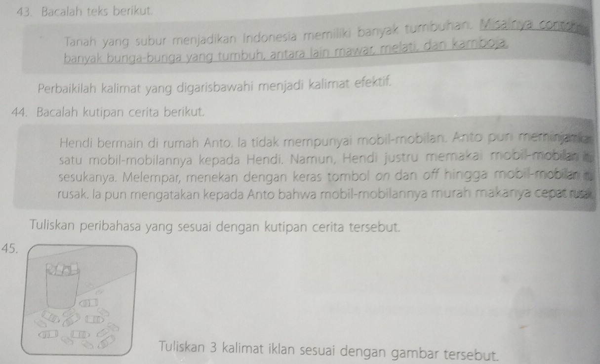 Bacalah teks berikut. 
Tanah yang subur menjadikan Indonesia memiliki banyak tumbuhan. Misainya contro 
banyak bunga-bunga yang tumbuh, antara lain mawar, melati, dan kamboja. 
Perbaikilah kalimat yang digarisbawahi menjadi kalimat efektif. 
44. Bacalah kutipan cerita berikut. 
Hendi bermain di rumah Anto, la tidak mempunyai mobil-mobilan. Anto pun meminjamar 
satu mobil-mobilannya kepada Hendi. Namun, Hendi justru memakai mobil-mobilan in 
sesukanya. Melempar, menekan dengan keras tombol on dan off hingga mobil-mobian n 
rusak. la pun mengatakan kepada Anto bahwa mobil-mobilannya murah makanya cepat rua 
Tuliskan peribahasa yang sesuai dengan kutipan cerita tersebut. 
45. 
Tuliskan 3 kalimat iklan sesuai dengan gambar tersebut.