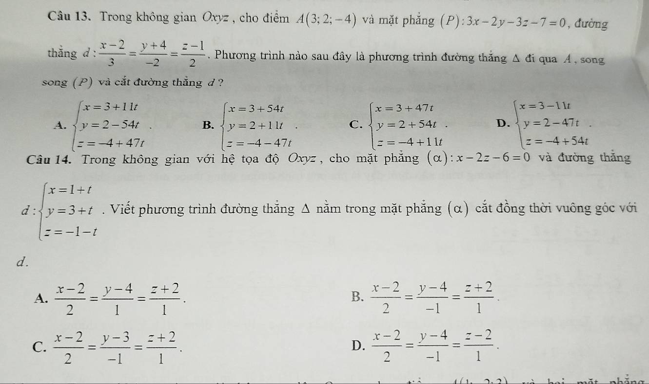 Trong không gian Oxyz , cho điểm A(3;2;-4) và mặt phẳng (P): 3x-2y-3z-7=0 , đường
thắng d :  (x-2)/3 = (y+4)/-2 = (z-1)/2 . Phương trình nào sau đây là phương trình đường thắng Δ đi qua Á , song
song (P) và cắt đường thẳng d ?
A. beginarrayl x=3+11t y=2-54t z=-4+47tendarray. B. beginarrayl x=3+54t y=2+11t z=-4-47tendarray. C. beginarrayl x=3+47t y=2+54t z=-4+11tendarray. D. beginarrayl x=3-11t y=2-47t z=-4+54tendarray.
Câu 14. Trong không gian với hệ tọa độ Oxyz, cho mặt phẳng (α): x-2z-6=0 và đường thắng
d : beginarrayl x=1+t y=3+t z=-1-tendarray.. Viết phương trình đường thắng Δ nằm trong mặt phẳng (α) cắt đồng thời vuông góc với
d.
A.  (x-2)/2 = (y-4)/1 = (z+2)/1 .  (x-2)/2 = (y-4)/-1 = (z+2)/1 .
B.
C.  (x-2)/2 = (y-3)/-1 = (z+2)/1 .  (x-2)/2 = (y-4)/-1 = (z-2)/1 .
D.