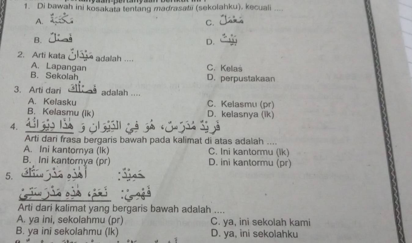 Di bawah ini kosakata tentang madrasatii (sekolahku), kecuali ....
A.
C.
B.
D.
2. Arti kata adalah ....
A. Lapangan C. Kelas
B. Sekolah D. perpustakaan
3. Arti dari adalah ....
A. Kelasku C. Kelasmu (pr)
B. Kelasmu (Ik) D. kelasnya (lk)
4.
Arti dari frasa bergaris bawah pada kalimat di atas adalah ....
A. Ini kantornya (lk) C. Ini kantormu (lk)
B. Ini kantornya (pr) D. ini kantormu (pr)
5.
Arti dari kalimat yang bergaris bawah adalah ....
A. ya ini, sekolahmu (pr) C. ya, ini sekolah kami
B. ya ini sekolahmu (lk) D. ya, ini sekolahku