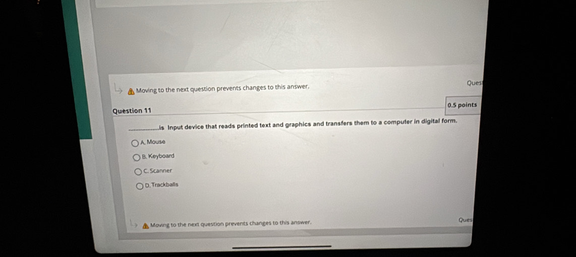 Moving to the next question prevents changes to this answer. Ques
0.5 points
Question 11
is Input device that reads printed text and graphics and transfers them to a computer in digital form.
A. Mouse
B. Keyboard
C. Scanner
D. Trackballs
Moving to the next question prevents changes to this answer. Ques