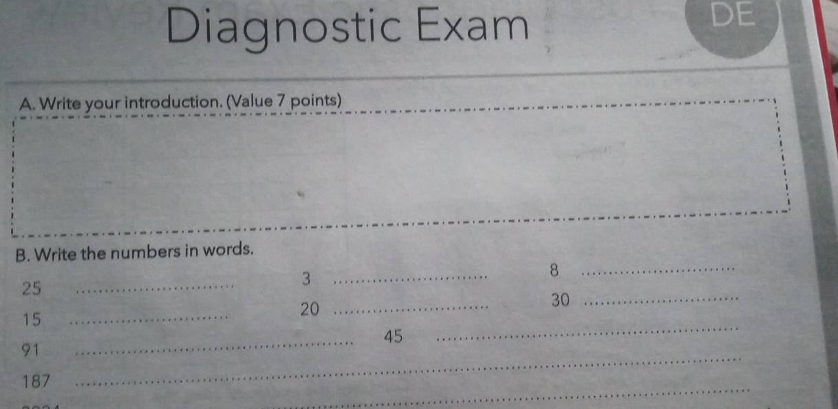 Diagnostic Exam 
DE 
A. Write your introduction. (Value 7 points) 
B. Write the numbers in words.
25
_ 
_ 3
_ 8
15
_
20 _
30 _ 
_ 
_
45
_
91
_
187