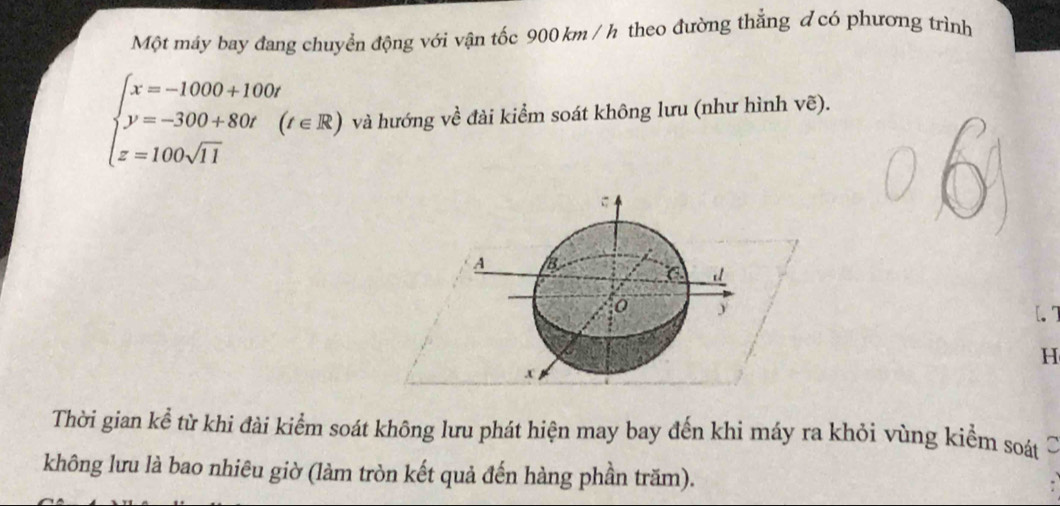 Một máy bay đang chuyển động với vận tốc 900 km / h theo đường thẳng đ có phương trình
beginarrayl x=-1000+100t y=-300+80t(t∈ R) z=100sqrt(11)endarray. và hướng về đài kiểm soát không lưu (như hình vẽ).
A B
( d
y [. 7
H. x
Thời gian kể từ khi đài kiểm soát không lưu phát hiện may bay đến khi máy ra khỏi vùng kiểm soát 
không lưu là bao nhiêu giờ (làm tròn kết quả đến hàng phần trăm).