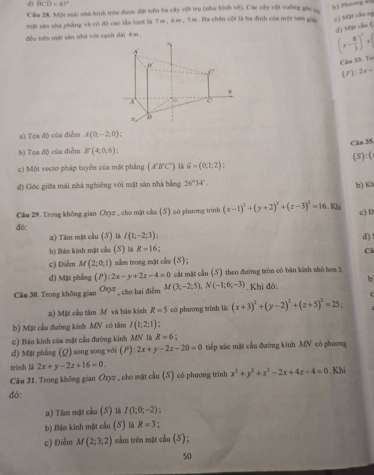 d) BCD=45°.
Câu 28. Một mái nhà hình tròn được đặt trên ba cây cột trụ (như hình vẽ). Các cây cột vuống gốc vậ
b) Phương trìn
mặt sản nhà phẳng và có độ cao lần lượt là 7m, 6m, 5m. Ba chân cột là ba đinh của một tam giá c) Mặt cầu ng
d) Mặt cầu (;
đều trên mặt sàn nhà với cạnh dài 4 m .
(x- 8/3 )^2+
Câu 33. Trợ
(P):2x-
a) Tọa độ của điểm A(0;-2;0).
Câu 35.
b) Tọa độ của điểm B'(4;0;6)
(S):(
c) Một vectơ pháp tuyến của mặt phẳng (A'B'C') là vector u=(0;1;2)
d) Góc giữa mái nhà nghiêng với mặt sàn nhà bằng 26°34'.
b) Kh
Câu 29. Trong không gian Oxyz , cho mặt cầu (S) có phương trình (x-1)^2+(y+2)^2+(z-3)^2=16. Khi c) D
đó:
a) Tâm mặt cầu (S) là I(1;-2;3); d) 1
b) Bán kính mặt cầu (S) là R=16
Câ
c) Điểm M(2;0;1) nằm trong mặt cầu (S);
d) Mặt phẳng (P):2x-y+2z-4=0 cắt mặt cầu (S) theo đường tròn có bán kính nhỏ hơn 3,
b
Câu 30. Trong không gian Oxyz , cho hai điểm M(3;-2;5),N(-1;6;-3). Khi đó:
c
a) Mặt cầu tâm Môvà bán kính R=5 có phương trình là: (x+3)^2+(y-2)^2+(z+5)^2=25;
b) Mặt cầu đường kính MN có tâm I(1;2;1)
c) Bán kính của mặt cầu đường kính MN là R=6 :
d) Mặt phẳng (Q) song song với (P): 2x+y-2z-20=0 tiếp xúc mặt cầu đường kính MN có phương
trình là 2x+y-2z+16=0.
Câu 31. Trong không gian Oxyz , cho mặt cầu (S) có phương trình x^2+y^2+z^2-2x+4z-4=0. Khi
đó:
a) Tâm mặt cầu (S) là I(1;0;-2)
b) Bán kính mặt cầu (S) là R=3 :
c) Điểm M(2;3;2) nằm trên mặt cầu (S);
50