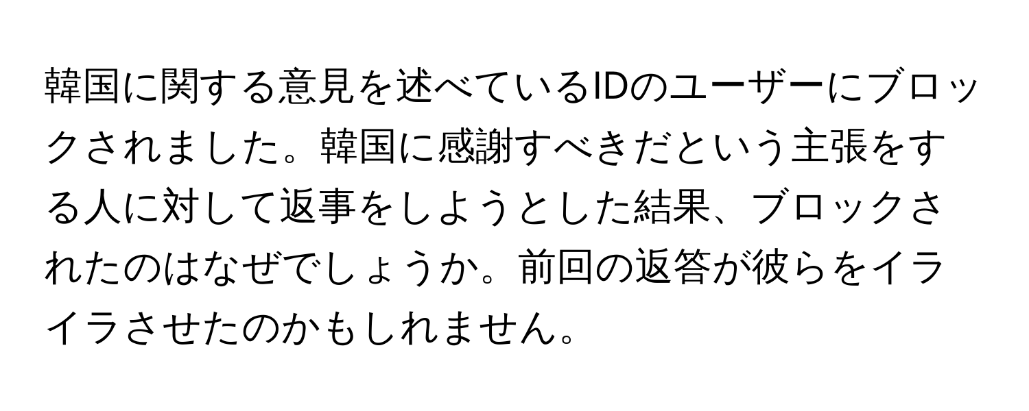 韓国に関する意見を述べているIDのユーザーにブロックされました。韓国に感謝すべきだという主張をする人に対して返事をしようとした結果、ブロックされたのはなぜでしょうか。前回の返答が彼らをイライラさせたのかもしれません。