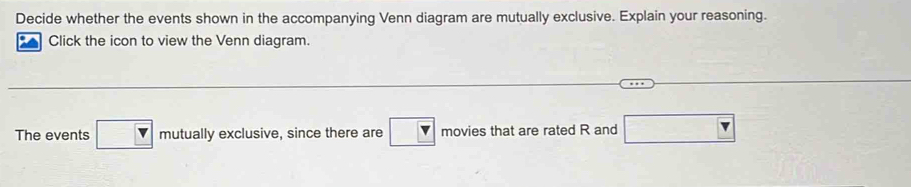 Decide whether the events shown in the accompanying Venn diagram are mutually exclusive. Explain your reasoning. 
Click the icon to view the Venn diagram. 
The events □ mutu ally exclusive, since there are movies that are rated R and □ Y