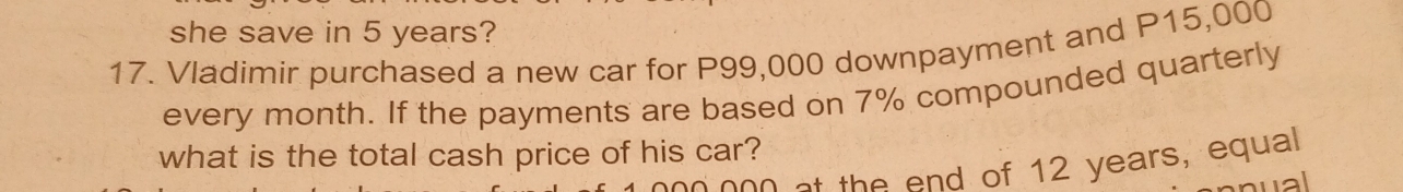 she save in 5 years? 
17. Vladimir purchased a new car for P99,000 downpayment and P15,000
every month. If the payments are based on 7% compounded quarterly 
what is the total cash price of his car?
000 at the end of 12 years, equal 
wal