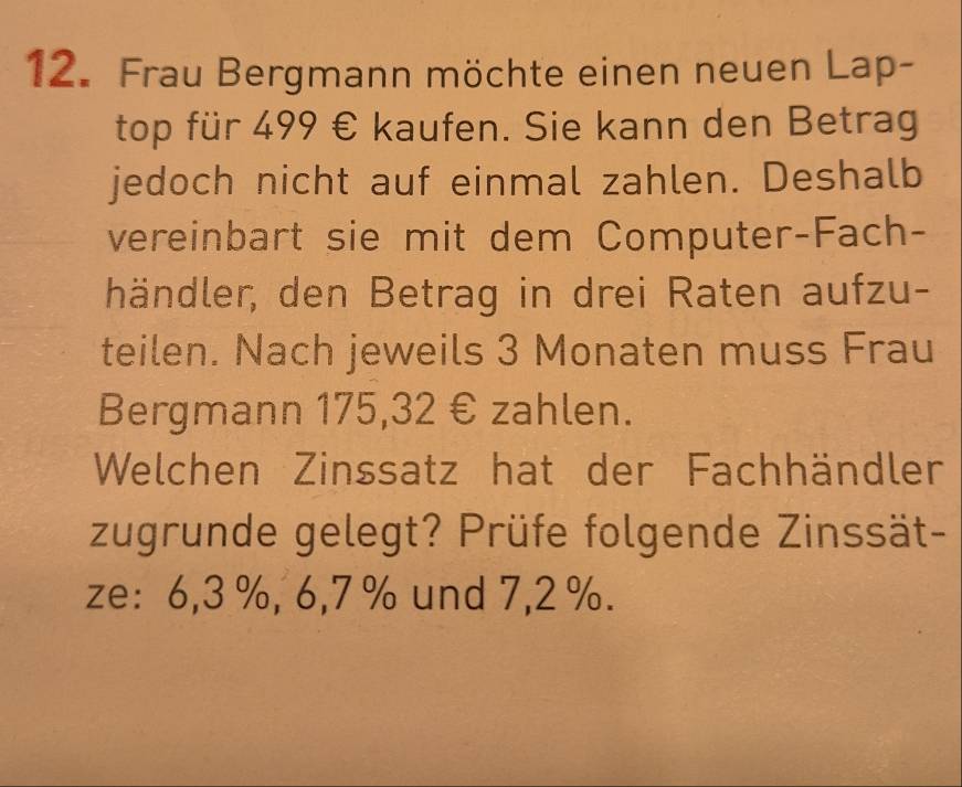 Frau Bergmann möchte einen neuen Lap- 
top für 499 € kaufen. Sie kann den Betrag 
jedoch nicht auf einmal zahlen. Deshalb 
vereinbart sie mit dem Computer-Fach- 
händler, den Betrag in drei Raten aufzu- 
teilen. Nach jeweils 3 Monaten muss Frau 
Bergmann 175,32 € zahlen. 
Welchen Zinssatz hat der Fachhändler 
zugrunde gelegt? Prüfe folgende Zinssät- 
ze: 6,3 %, 6, 7 % und 7,2 %.