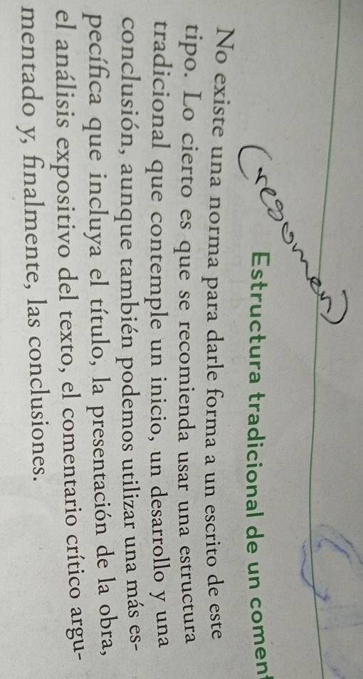 Estructura tradicional de un comen 
No existe una norma para darle forma a un escrito de este 
tipo. Lo cierto es que se recomienda usar una estructura 
tradicional que contemple un inicio, un desarrollo y una 
conclusión, aunque también podemos utilizar una más es- 
pecífica que incluya el título, la presentación de la obra, 
el análisis expositivo del texto, el comentario crítico argu- 
mentado y, finalmente, las conclusiones.