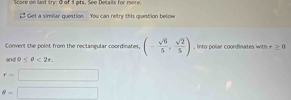 Score on last try: 0 of 1 pts. See Details for more. 
Get a similar question You can retry this question below 
Convert the point from the rectangular coordinates, (- sqrt(6)/5 , sqrt(2)/5 ) , into polar coordinates with r≥ 0
and 0≤ θ <2π.
r=
□ 
θ =
□ 