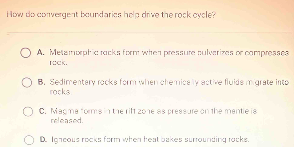 How do convergent boundaries help drive the rock cycle?
A. Metamorphic rocks form when pressure pulverizes or compresses
rock.
B. Sedimentary rocks form when chemically active fluids migrate into
rocks.
C. Magma forms in the rift zone as pressure on the mantle is
released.
D. Igneous rocks form when heat bakes surrounding rocks.