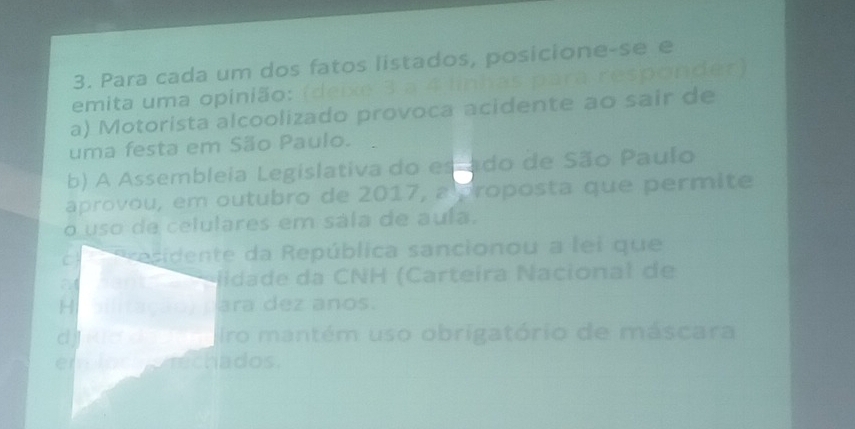 Para cada um dos fatos listados, posicione-se e 
emita uma opinião: (deixe 3 a 4 linhas para responder) 
a) Motorista alcoolizado provoca acidente ao sair de 
uma festa em São Paulo. 
b) A Assembleia Legislativa do es ado de São Paulo 
aprovou, em outubro de 2017, a proposta que permite 
o uso de celulares em sála de auía. 
Presidente da República sancionou a lei que 
lidade da CNH (Carteíra Nacional de 
ara dez anos. 
iro mantém uso obrigatório de máscara