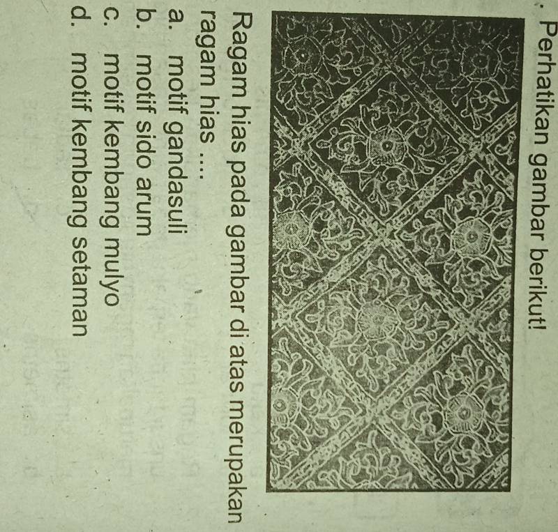 Perhatikan gambar berikut!
Ragam hias pada gambar di atas merupakan
ragam hias ....
a. motif gandasuli
b. motif sido arum
c. motif kembang mulyo
d. motif kembang setaman