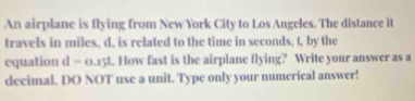 An airplane is flying from New York City to Los Angeles. The distance it 
travels in miles, d, is related to the time in seconds, t, by the 
cquation d=o. 15t. How fast is the airplane flying? Write your answer as a 
decimal. DO NOT use a unit. Type only your numerical answer!