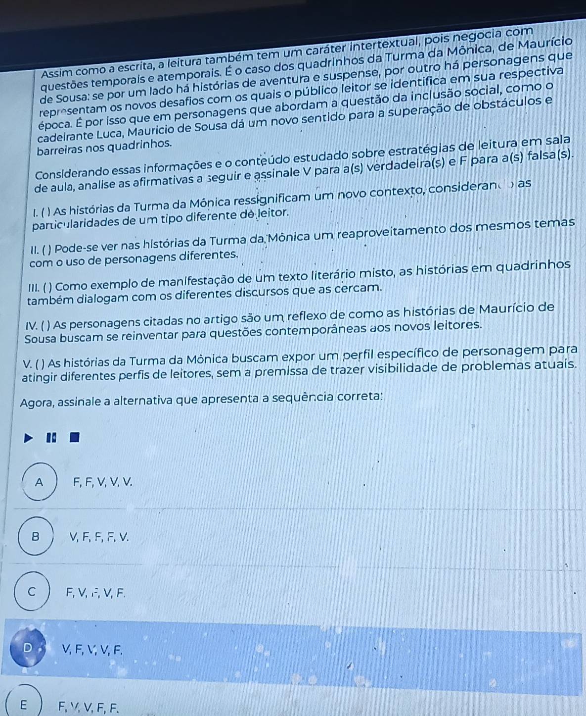 Assim como a escrita, a leitura também tem um caráter intertextual, pois negocia com
questões temporais e atemporais. É o caso dos quadrinhos da Turma da Mônica, de Maurício
de Sousa: se por um lado há histórias de aventura e suspense, por outro há personagens que
representam os novos desafios com os quais o público leitor se identifica em sua respectiva
época. É por isso que em personagens que abordam a questão da inclusão social, como o
cadeirante Luca, Mauricio de Sousa dá um novo sentido para a superação de obstáculos e
barreiras nos quadrinhos.
Considerando essas informações e o conteúdo estudado sobre estratégias de leitura em sala
de aula, analise as afirmativas a seguir e assinale V para a(s) verdadeira(s) e F para a(s) falsa(s).
I. ( ) As histórias da Turma da Mónica ressignificam um novo contexto, considerando as
particularidades de um tipo diferente dé leitor.
II. ( ) Pode-se ver nas histórias da Turma da,Mônica um reaproveítamento dos mesmos temas
com o uso de personagens diferentes.
III. ( ) Como exemplo de manífestação de um texto literário misto, as histórias em quadrinhos
também dialogam com os diferentes discursos que as cercam.
IV. ( ) As personagens citadas no artigo são um reflexo de como as histórias de Maurício de
Sousa buscam se reinventar para questões contemporâneas aos novos leitores.
V. ( ) As histórias da Turma da Mônica buscam expor um perfil específico de personagem para
atingir diferentes perfis de leitores, sem a premissa de trazer visibilidade de problemas atuais.
Agora, assinale a alternativa que apresenta a sequência correta:
A  F, F, V, V, V.
B V, F, F, F, V.
C F, V, F, V,F.
D V, F,V, V, F.
E F, V, V, F, F.