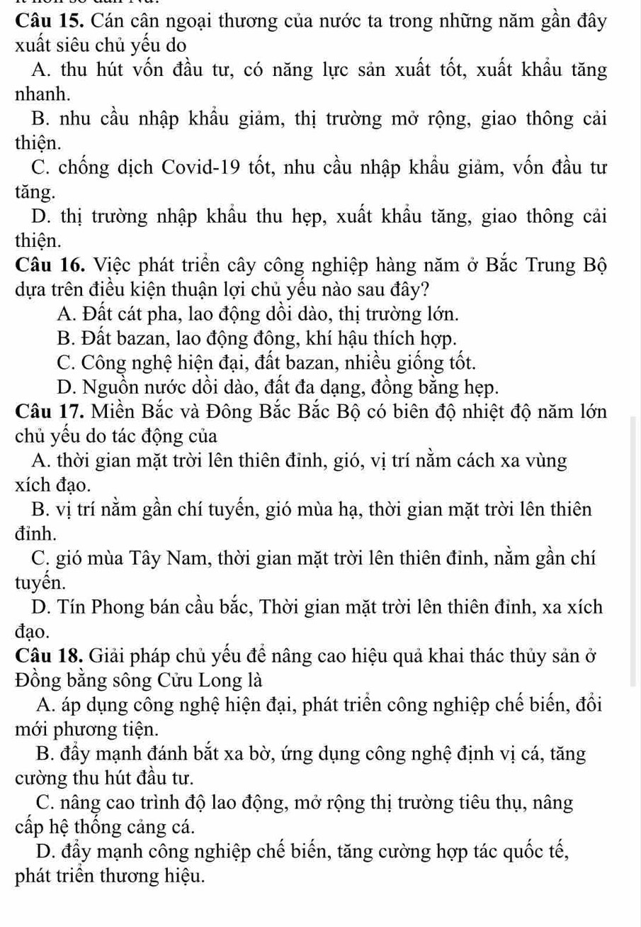 Cán cân ngoại thương của nước ta trong những năm gần đây
xuất siêu chủ yếu do
A. thu hút vốn đầu tư, có năng lực sản xuất tốt, xuất khẩu tăng
nhanh.
B. nhu cầu nhập khẩu giảm, thị trường mở rộng, giao thông cải
thiện.
C. chống dịch Covid-19 tốt, nhu cầu nhập khẩu giảm, vốn đầu tư
tǎng.
D. thị trường nhập khẩu thu hẹp, xuất khẩu tăng, giao thông cải
thiện.
Câu 16. Việc phát triển cây công nghiệp hàng năm ở Bắc Trung Bộ
dựa trên điều kiện thuận lợi chủ yếu nào sau đây?
A. Đất cát pha, lao động dồi dào, thị trường lớn.
B. Đất bazan, lao động đông, khí hậu thích hợp.
C. Công nghệ hiện đại, đất bazan, nhiều giống tốt.
D. Nguồn nước dồi dào, đất đa dạng, đồng bằng hẹp.
Câu 17. Miền Bắc và Đông Bắc Bắc Bộ có biên độ nhiệt độ năm lớn
chủ yếu do tác động của
A. thời gian mặt trời lên thiên đỉnh, gió, vị trí nằm cách xa vùng
xích đạo.
B. vị trí nằm gần chí tuyến, gió mùa hạ, thời gian mặt trời lên thiên
đinh.
C. gió mùa Tây Nam, thời gian mặt trời lên thiên đỉnh, nằm gần chí
tuyến.
D. Tín Phong bán cầu bắc, Thời gian mặt trời lên thiên đỉnh, xa xích
đạo.
Câu 18. Giải pháp chủ yếu để nâng cao hiệu quả khai thác thủy sản ở
Đồng bằng sông Cửu Long là
A. áp dụng công nghệ hiện đại, phát triển công nghiệp chế biến, đổi
mới phương tiện.
B. đầy mạnh đánh bắt xa bờ, ứng dụng công nghệ định vị cá, tăng
cường thu hút đầu tư.
C. nâng cao trình độ lao động, mở rộng thị trường tiêu thụ, nâng
cấp hệ thống cảng cá.
D. đầy mạnh công nghiệp chế biến, tăng cường hợp tác quốc tế,
phát triển thương hiệu.