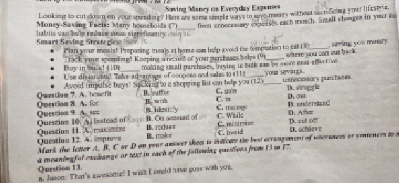 Saving Mancy on Everyday Expenses
Looking to cut down on your sperding? Here aro some simple ways to saye manry without secnficing your lifestyle
_
Money-Saving Facts: Many households (7) from ennecesiary expeases each moeth. Small charges in your da
habits can help reduce coss significantly d in t 
Smart Saving Strategies= 
Plan your meals! Preparing meals at home can help avoid the tempuation to eat (8)
Track your spending! Keeping a record of your perchases selps (9) _, saving you money.
Buy in bulk! (10) making small parchases, brying in bolk can be more cost-effective where you can cut back.
Use discousts! Take advantage of coupons and sales to (11)
Avoid impulse bays! Spcking to a shopping list can help you (12) your savings. D. staggle
Question 7. A. benefit B. suffer C. gain __usnecessory purcheses.
Question 8. A. for B vil C. is C. marage D.oat D. understand
Question 9. A_ scc B. idestify
Question 10. A Instead of B. On account of C. While Caminiriae D. Atcr
Question 11. A. maximize B. reduce D. cnt off
Question 12. A. improve B. make C.Ivoid D. achieve
Mark the letter A, B, C or D on your answer skeet to indicate the best wrrangement of utterances or sentences to t
a meaningful exchange or text in each of the following questions from 13 to 17.
Question 13.
n. Juson: That's awesome! I wish I could have gose with you.