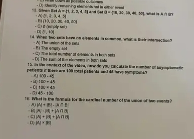 le down al possible outcores 
13. Given Set - D) Identify remaining elements not in either event and Set B= 10,20,30,40,50 , what is A∩ B 7
A= 1,2,3,4,5
A) 1,2,3,4,5
- B)  10,20,30,40,50
- C)@ (empty set)
- D) (1,10)
14. When two sets have no elements in common, what is their intersection?
- A) The union of the sets
- B) The empty set
- C) The total number of elements in both sets
- D) The sum of the elements in both sets
15. In the context of the video, how do you calculate the number of asymptomatic
patients if there are 100 total patients and 45 have symptoms?
- A) 100-45
- B) 100+45
- C) 100* 45
- D) 45-100
16. What is the formula for the cardinal number of the union of two events?
- A) |A|+|B|-|A∩ B|
- B) |A|· |B|+|A∩ B|
- C) |A|+|B|+|A∩ B|
- D) |A|* |B|