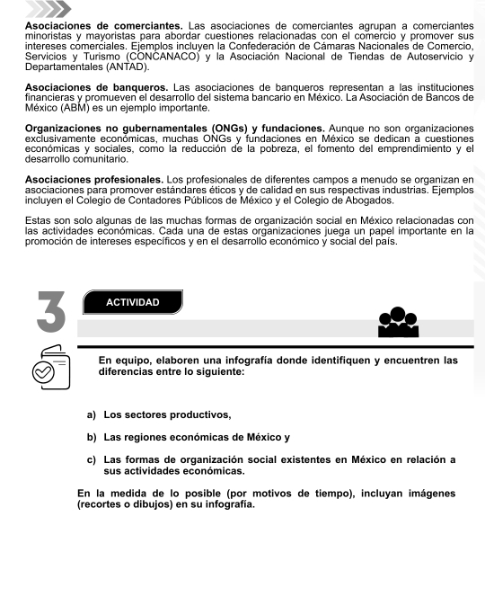 Asociaciones de comerciantes. Las asociaciones de comerciantes agrupan a comerciantes
minoristas y mayoristas para abordar cuestiones relacionadas con el comercio y promover sus
intereses comerciales. Ejemplos incluyen la Confederación de Cámaras Nacionales de Comercio.
Servicios y Turismo (CONCANACO) y la Asociación Nacional de Tiendas de Autoservicio y
Departamentales (ANTAD).
Asociaciones de bangueros. Las asociaciones de bangueros representan a las instituciones
financieras y promueven el desarrollo del sistema bancario en México. La Asociación de Bancos de
México (ABM) es un ejemplo importante.
Organizaciones no gubernamentales (ONGs) y fundaciones. Aunque no son organizaciones
exclusivamente económicas, muchas ONGs y fundaciones en Méxicó se dedican a cuestiones
económicas y sociales, como la reducción de la pobreza, el fomento del emprendimiento y e
desarrollo comunitario.
Asociaciones profesionales. Los profesionales de diferentes campos a menudo se organizan en
asociaciones pára promover estándares éticos y de calidad en sus respectivas industrias. Ejemplos
incluyen el Colegio de Contadores Públicos de México y el Colegio de Abogados.
Estas son solo algunas de las muchas formas de organización social en México relacionadas con
las actividades económicas. Cada una de estas organizaciones juega un papel importante en la
promoción de intereses específicos y en el desarrollo económico y social del país.
3 ACTIVIDAD
En equipo, elaboren una infografía donde identifiquen y encuentren las
diferencias entre lo siguiente:
a) Los sectores productivos,
b) Las regiones económicas de México y
c) Las formas de organización social existentes en México en relación a
sus actividades económicas.
En la medida de lo posible (por motivos de tiempo), incluyan imágenes
(recortes o dibujos) en su infografía.