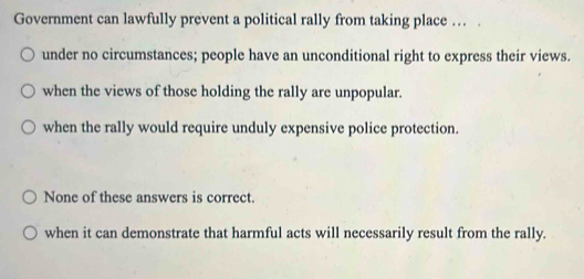 Government can lawfully prevent a political rally from taking place … .
under no circumstances; people have an unconditional right to express their views.
when the views of those holding the rally are unpopular.
when the rally would require unduly expensive police protection.
None of these answers is correct.
when it can demonstrate that harmful acts will necessarily result from the rally.